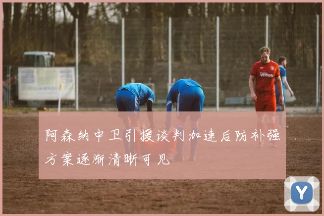阿森纳中卫引援谈判加速后防补强方案逐渐清晰可见