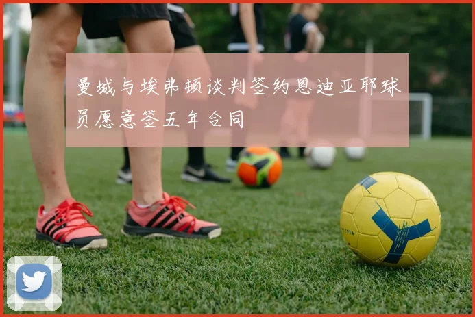 曼城与埃弗顿谈判签约恩迪亚耶球员愿意签五年合同