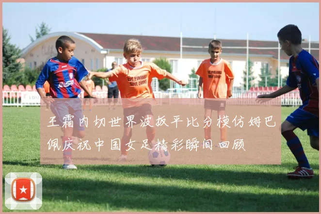王霜内切世界波扳平比分模仿姆巴佩庆祝中国女足精彩瞬间回顾