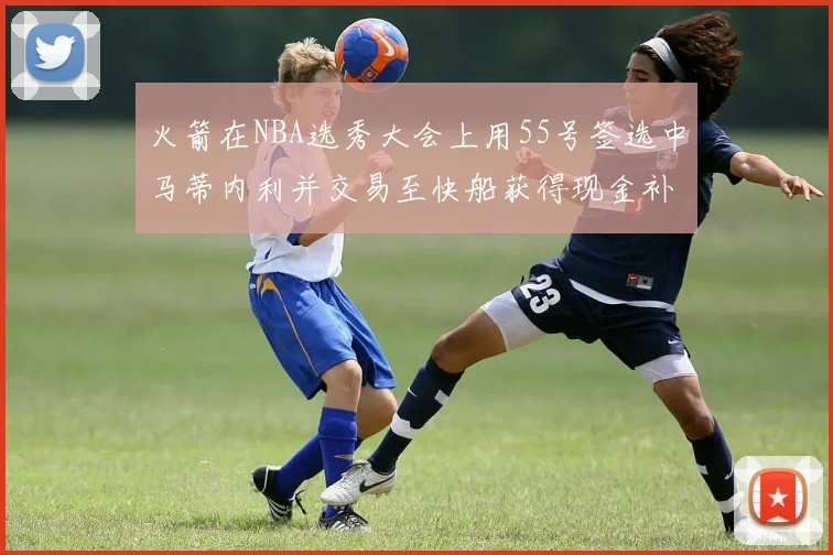 火箭在NBA选秀大会上用55号签选中马蒂内利并交易至快船获得现金补偿