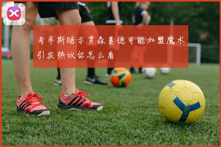考辛斯暗示贾森基德可能加盟魔术引发热议你怎么看
