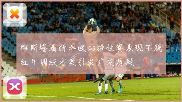 维斯塔潘新加坡站排位赛表现不稳红牛调校方案引发广泛质疑