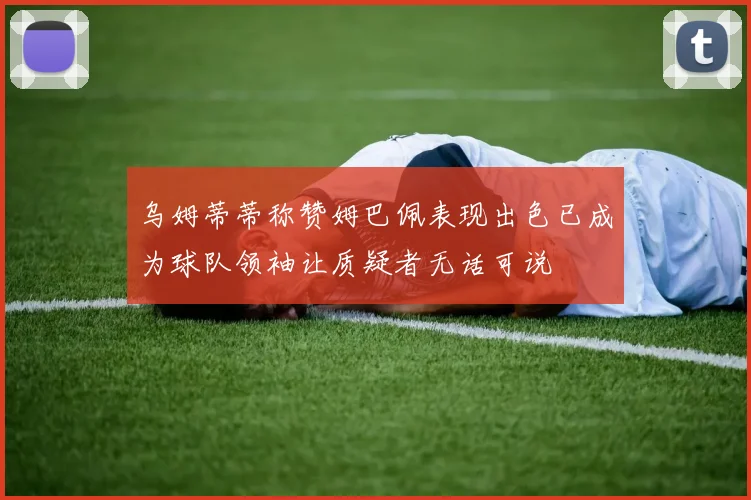 乌姆蒂蒂称赞姆巴佩表现出色已成为球队领袖让质疑者无话可说
