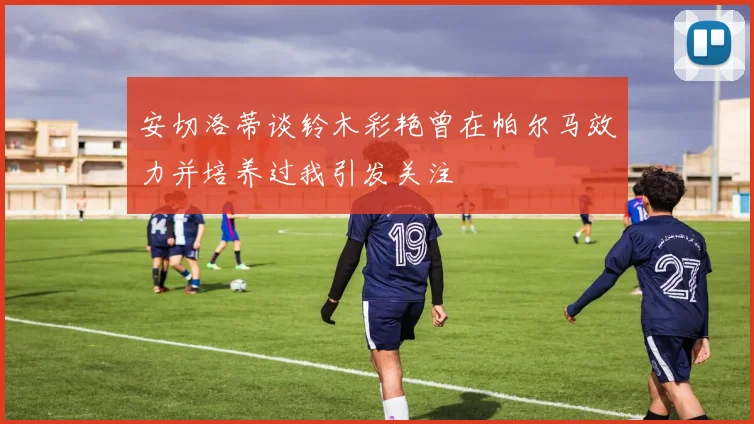 安切洛蒂谈铃木彩艳曾在帕尔马效力并培养过我引发关注