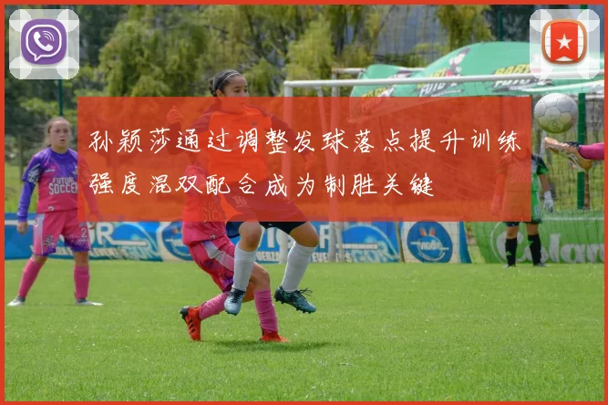 孙颖莎通过调整发球落点提升训练强度混双配合成为制胜关键