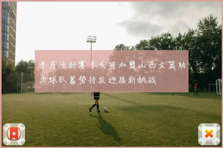 李月汝新赛季或将加盟山西女篮助力球队蓄势待发迎接新挑战