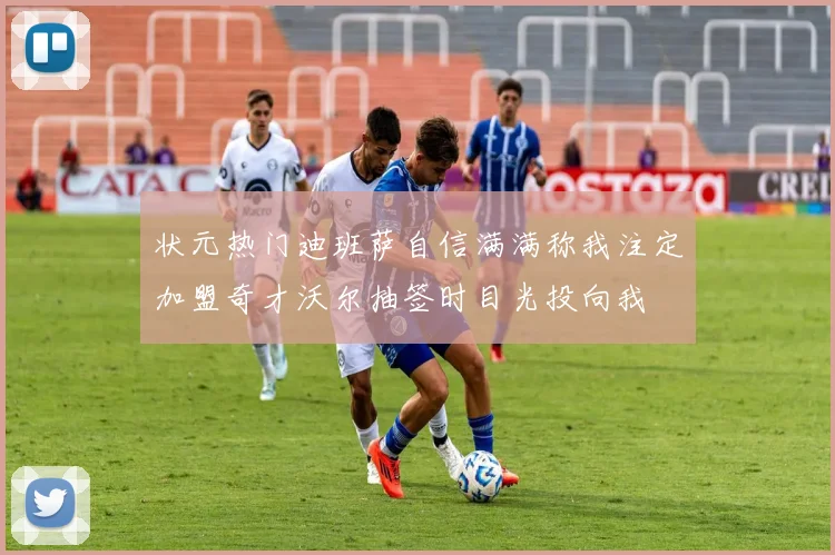 状元热门迪班萨自信满满称我注定加盟奇才沃尔抽签时目光投向我