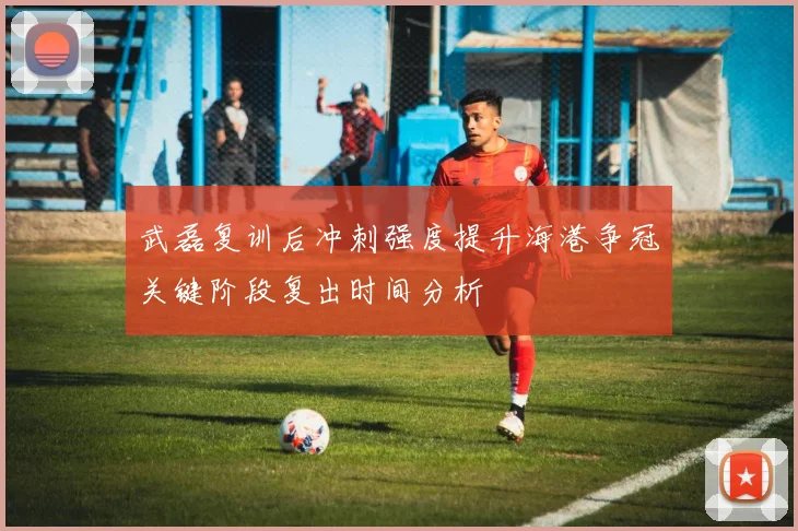 武磊复训后冲刺强度提升海港争冠关键阶段复出时间分析