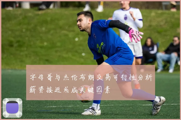 字母哥与杰伦布朗交易可行性分析薪资接近或成关键因素