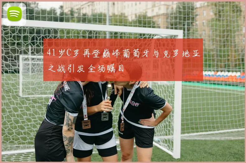 41岁C罗再登巅峰葡萄牙与克罗地亚之战引发全场瞩目