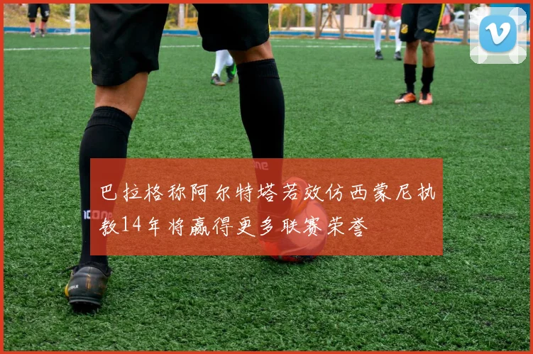 巴拉格称阿尔特塔若效仿西蒙尼执教14年将赢得更多联赛荣誉