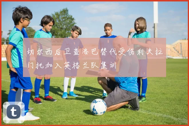 切尔西后卫查洛巴替代受伤利夫拉门托加入英格兰队集训