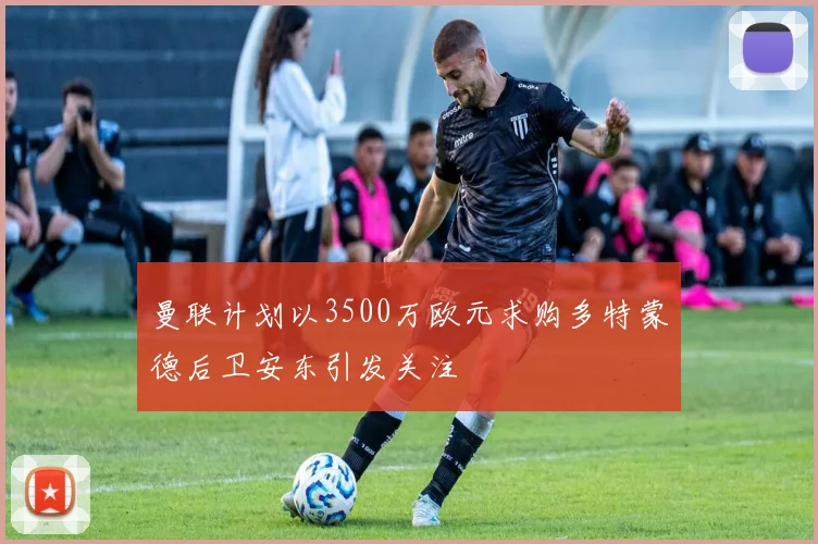 曼联计划以3500万欧元求购多特蒙德后卫安东引发关注