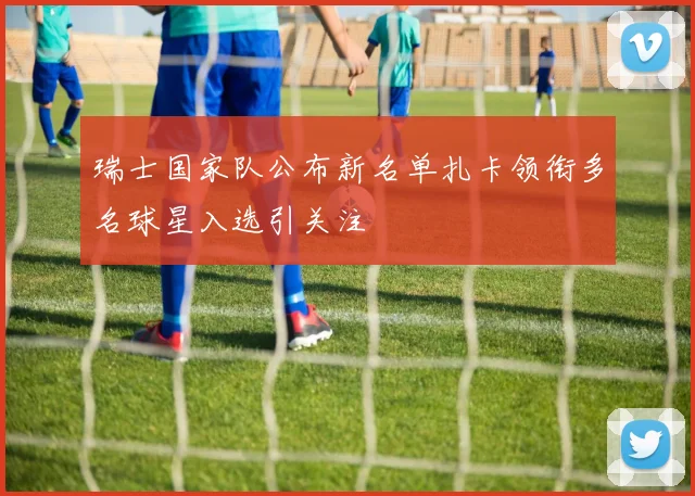 瑞士国家队公布新名单扎卡领衔多名球星入选引关注