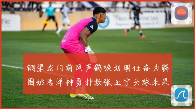 铜梁龙门前风声鹤唳刘明仕奋力解围姚浩洋神勇扑救张玉宁头球未果