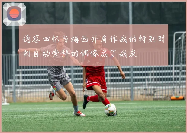 德容回忆与梅西并肩作战的特别时刻自幼崇拜的偶像成了战友