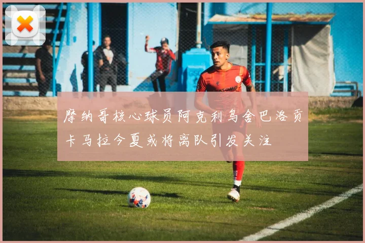 摩纳哥核心球员阿克利乌舍巴洛贡卡马拉今夏或将离队引发关注