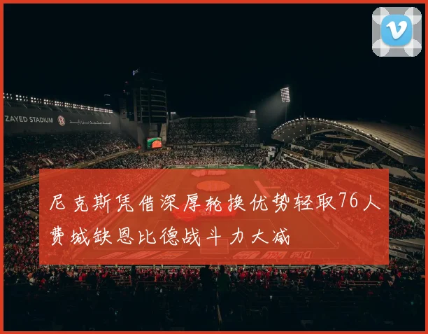 尼克斯凭借深厚轮换优势轻取76人费城缺恩比德战斗力大减