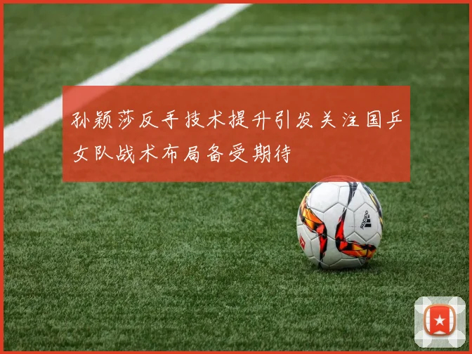 孙颖莎反手技术提升引发关注国乒女队战术布局备受期待