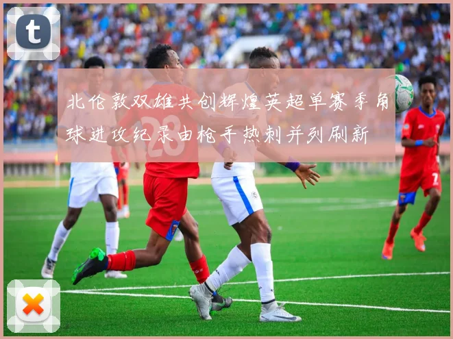 北伦敦双雄共创辉煌英超单赛季角球进攻纪录由枪手热刺并列刷新