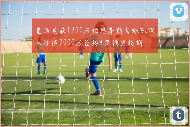 皇马或获1250万伯恩茅斯与球队深入洽谈3000万签约A罗德里格斯