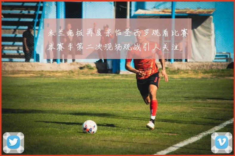 米兰老板再度亲临圣西罗观看比赛本赛季第二次现场观战引人关注