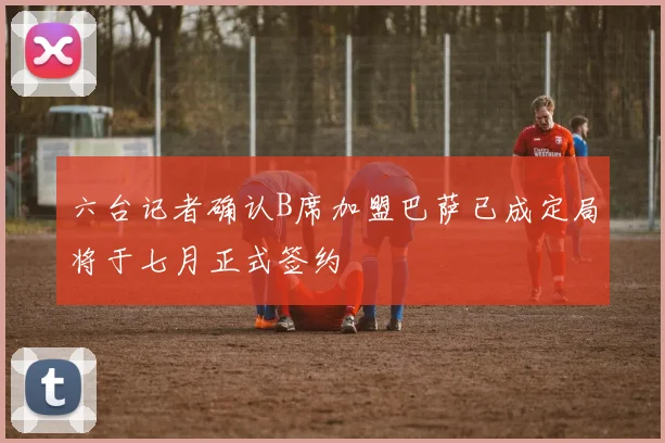 六台记者确认B席加盟巴萨已成定局将于七月正式签约