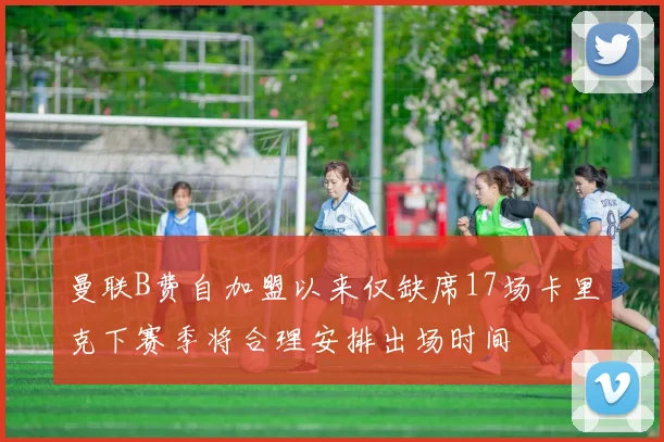曼联B费自加盟以来仅缺席17场卡里克下赛季将合理安排出场时间