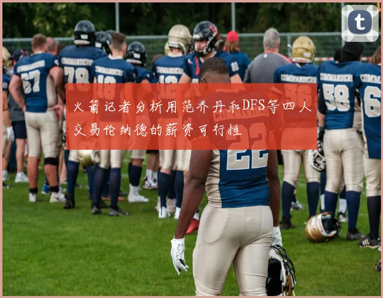 火箭记者分析用范乔丹和DFS等四人交易伦纳德的薪资可行性