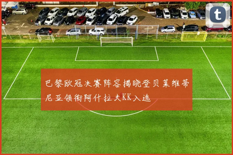 巴黎欧冠决赛阵容揭晓登贝莱维蒂尼亚领衔阿什拉夫KK入选