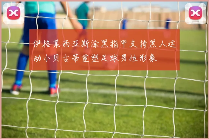 伊格莱西亚斯涂黑指甲支持黑人运动小贝古蒂重塑足球男性形象