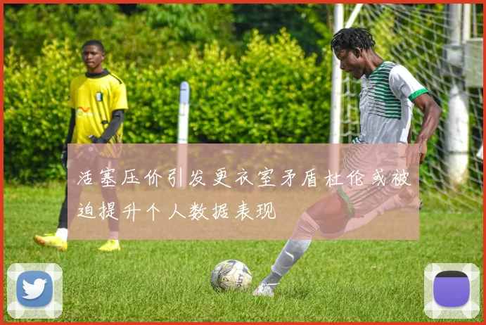 活塞压价引发更衣室矛盾杜伦或被迫提升个人数据表现