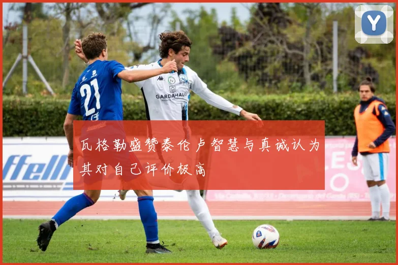 瓦格勒盛赞泰伦卢智慧与真诚认为其对自己评价极高