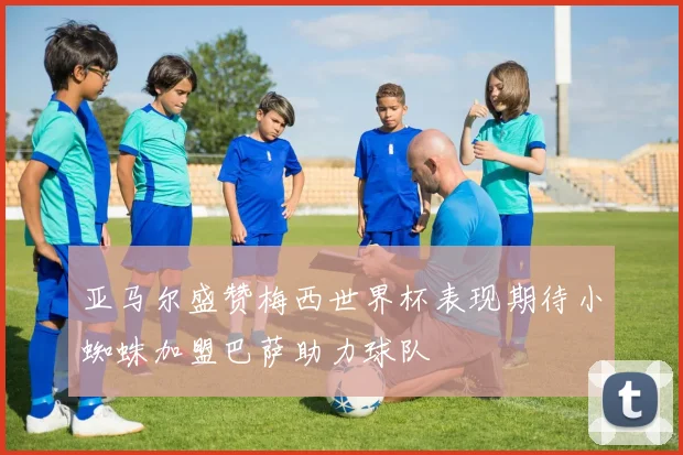 亚马尔盛赞梅西世界杯表现期待小蜘蛛加盟巴萨助力球队