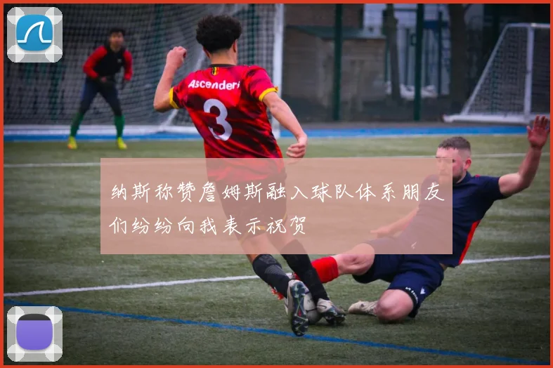 纳斯称赞詹姆斯融入球队体系朋友们纷纷向我表示祝贺