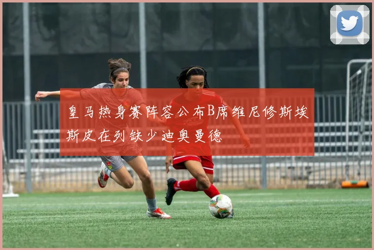 皇马热身赛阵容公布B席维尼修斯埃斯皮在列缺少迪奥曼德