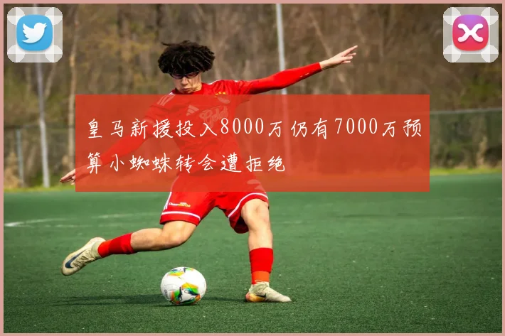 皇马新援投入8000万仍有7000万预算小蜘蛛转会遭拒绝