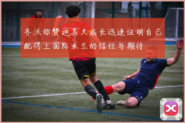 齐沃称赞迪乌夫成长迅速证明自己配得上国际米兰的信任与期待