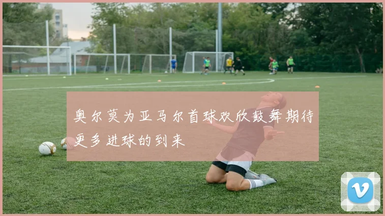奥尔莫为亚马尔首球欢欣鼓舞期待更多进球的到来
