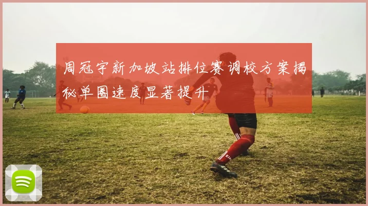 周冠宇新加坡站排位赛调校方案揭秘单圈速度显著提升