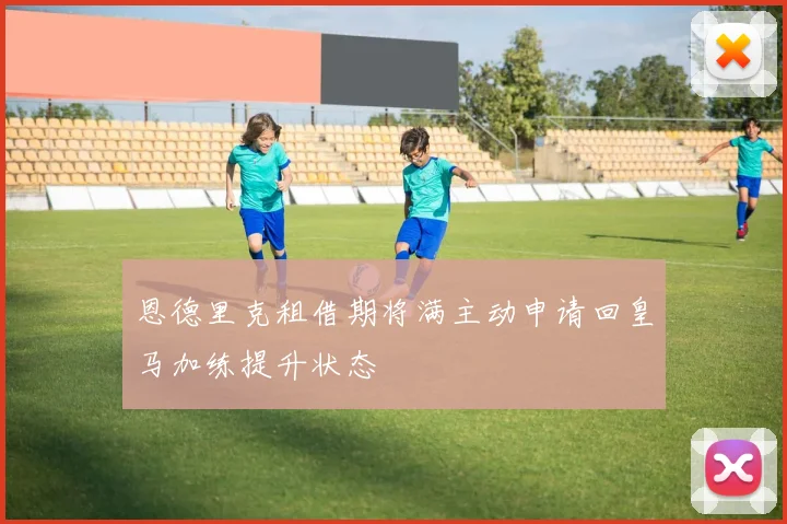 恩德里克租借期将满主动申请回皇马加练提升状态