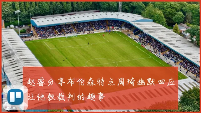 赵睿分享布伦森特点周琦幽默回应让他教裁判的趣事