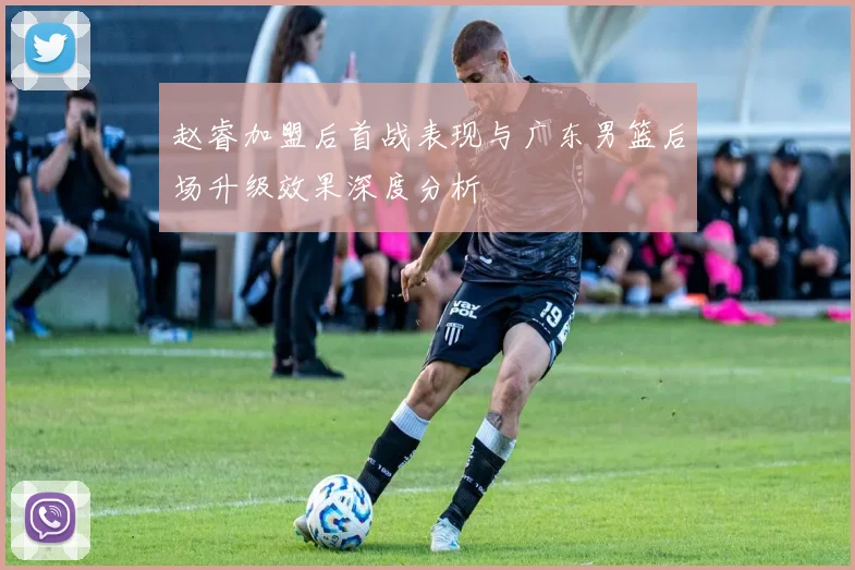 赵睿加盟后首战表现与广东男篮后场升级效果深度分析